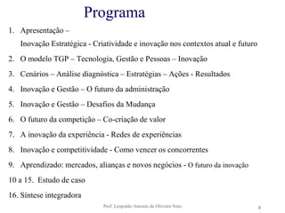 Prof. Leopoldo Antonio de Oliveira Neto4ProgramaApresentação –Inovação Estratégica - Criatividade e inovação nos contextos atual e futuroO modelo TGP – Tecnologia, Gestão e Pessoas – InovaçãoCenários – Análise diagnóstica – Estratégias – Ações - Resultados Inovação e Gestão – O futuro da administraçãoInovação e Gestão – Desafios da MudançaO futuro da competição – Co-criação de valorA inovação da experiência - Redes de experiênciasInovação e competitividade - Como vencer os concorrentesAprendizado: mercados, alianças e novos negócios - O futuro da inovação10 a 15.  Estudo de caso16. Síntese integradora