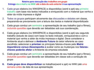 Roteiro para execução dos trabalhos em grupoEntrega via e-mail e no WIKI até a data daaula anterior à sua apresentaçãoCada grupo elabora (no WIKISPACE) e disponibiliza (word e ppt) seu primeiro trabalhocom base nos textos indicados e enriquecido com o material que venha a obter da mídia impressa e digitalTodos os grupos participam ativamente das discussões e debates em classe, preparando-se previamente com a leitura dos textos e material disponibilizadoCada grupo conduz um seminárioa apresentação de seu trabalho (ppt e filmes), incluindo questõesque deverão ser debatidas sob sua coordenação.Cada grupo elabora (no WIKISPACE) e disponibiliza (word e ppt) seu segundo trabalho (estudo de caso) com base no texto indicado, enriquecendo-o com o material que venha a obter da mídia impressa e digital. Deve considerar o Ambiente atual e delinear o Ambiente Futuro do setor referente ao caso escolhido; selecionar e priorizar os principais fatores-chaves pela Matriz  Importância versus Desempenho e avaliar como as mudanças nos fatores-chaves poderão afetar o Ambiente da empresa estudadaCada grupo conduz um seminário a apresentação de seu trabalho (ppt e filmes), incluindo questões que deverão ser debatidas em classe sob a condução do grupoCada grupo deve disponibilizaros trabalhos(word e ppt) no WIKI (até uma semana antes da data de sua apresentação