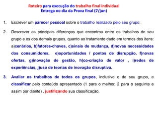 Roteiro para execução do trabalho final individualEntrega no dia da Prova final (7/jun)Escrever um parecer pessoal sobre o trabalho realizado pelo seu grupo;Descrever as principais diferenças que encontrou entre os trabalhos de seu grupo e os dos demais grupos, quanto ao tratamento dado em termos dos itens: a)cenários, b)fatores-chaves, c)sinais de mudança, d)novas necessidades dos consumidores,  e)oportunidades / pontos de disrupção, f)novas ofertas, g)inovação de gestão, h)co-criação de valor , i)redes de experiências, j)uso de teorias de inovação disruptiva. Avaliar os trabalhos de todos os grupos, inclusive o de seu grupo, e classificar pelo conteúdo apresentado (1 para o melhor, 2 para o seguinte e assim por diante) , justificando sua classificação.
