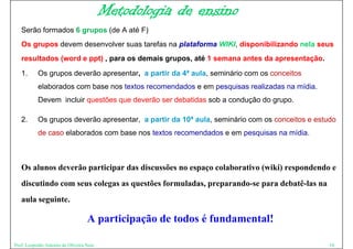 Metodologia de ensino
   Serão formados 6 grupos (d A até F)
   S ã f      d            (de   té
   Os grupos devem desenvolver suas tarefas na plataforma WIKI, disponibilizando nela seus
   resultados (word e ppt) , para os demais grupos, até 1 semana antes da apresentação.

   1.      Os grupos deverão apresentar, a partir da 4ª aula, seminário com os conceitos
           elaborados com base nos textos recomendados e em pesquisas realizadas na mídia.
           Devem incluir questões que deverão ser debatidas sob a condução do grupo.

   2.      Os grupos deverão apresentar, a partir da 10ª aula, seminário com os conceitos e estudo
           de caso elaborados com base nos textos recomendados e em pesquisas na mídia.



   Os l
   O alunos deverão participar das discussões no espaço colaborativo (wiki) respondendo e
            d    ã     ti i    d di       õ               l b ti ( iki)           d d
   discutindo com seus colegas as questões formuladas, preparando-se para debatê-las na
   aula seguinte.

                                   A participação de todos é fundamental!

Prof. Leopoldo Antonio de Oliveira Neto                                                         10
 