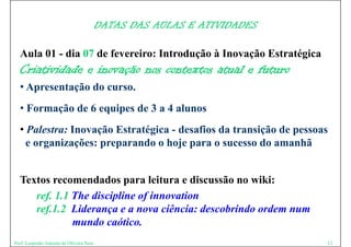DATAS DAS AULAS E ATIVIDADES

  Aula 01 - dia 07 de fevereiro: Introdução à Inovação Estratégica
  Criatividade e inovação nos contextos atual e futuro
  • Apresentação do curso.
  • Formação de 6 equipes de 3 a 4 alunos
  • Palestra: Inovação Estratégica - desafios da transição de pessoas
    e organizações: preparando o hoje para o sucesso do amanhã


  Textos recomendados para leitura e discussão no wiki:
     ref. 1.1 Th di i li of i
       f 1 1 The discipline f innovation
                                     i
     ref.1.2 Liderança e a nova ciência: descobrindo ordem num
              mundo caótico.
                 d     óti
Prof. Leopoldo Antonio de Oliveira Neto                                  12
 