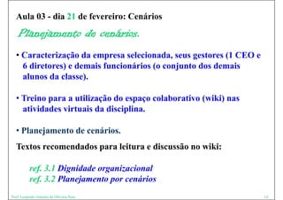 Aula 03 - dia 21 de fevereiro: Cenários
    Planejamento de cenários.
  • Caracterização da empresa selecionada, seus gestores (1 CEO e
    6 diretores) e demais funcionários (o conjunto dos demais
    alunos da classe).

  • Treino para a utilização do espaço colaborativo (wiki) nas
    atividades virtuais da disciplina.

  • Planejamento de cenários.
  Textos recomendados para leitura e discussão no wiki:

          ref. 3.1 Dignidade organizacional
          ref. 3.2 Pl
            f 3 2 Planejamento por cenários
                        j     t        ái
Prof. Leopoldo Antonio de Oliveira Neto                             14
 