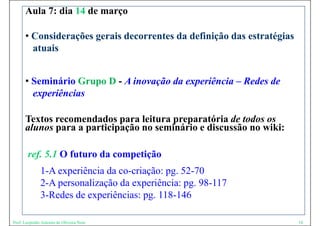 Aula 7: dia 14 de março

      • Considerações gerais decorrentes da definição das estratégias
        atuais


      • Seminário Grupo D - A inovação da experiência – Redes de
        experiências

      Textos recomendados para leitura preparatória de todos os
      alunos para a participação no seminário e discussão no wiki:
       l               ti i ã          i á i di        ã      iki

        ref. 5.1 O futuro da competição
          f 1 f                    i ã
              1-A experiência da co-criação: pg. 52-70
                    p                   ç pg
              2-A personalização da experiência: pg. 98-117
              3-Redes de experiências: pg. 118-146

Prof. Leopoldo Antonio de Oliveira Neto                                 18
 