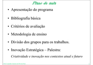 Plano de aula
       • Apresentação do programa

       • Bibliografia básica

       • Critérios de avaliação

       • Metodologia de ensino
                 g

       • Divisão dos grupos para os trabalhos.
                     g p p

       • Inovação Estratégica – Palestra:
             Criatividade e inovação nos contextos atual e futuro
                                 ç                         f
Prof. Leopoldo Antonio de Oliveira Neto                             2
 