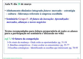 Aula 9: dia 28 de março

  • Alinhamento dinâmico integrado futuro: mercado – estratégia
    – cultura - lid
        lt      liderança referente à empresa escolhida
                            f    t                lhid
  • Seminário Grupo F - O futuro da inovação: Aprendizado:
    mercados, alianças e novos negócios


  Textos recomendados para leitura preparatória de todos os alunos
  para a participação no seminário e discussão no wiki:
            ti i ã          i á i di        ã      iki

  ref.7.1 O futuro da competição
       1-Os sinais da mudança - Onde estão as oportunidades: pg. 31-54
       2- Batalhas competitivas - Como avaliar os concorrentes: pg. 55-77
                       p                                          pg
       3-Escolhas estratégicas - Identificando as escolhas que interessam: pg. 78-95



Prof. Leopoldo Antonio de Oliveira Neto                                            20
 