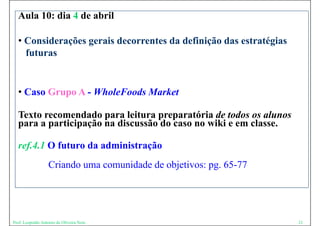 Aula 10: dia 4 de abril

  • Considerações gerais decorrentes da definição das estratégias
    futuras
    f t


  • Caso Grupo A - WholeFoods Market

  Texto recomendado para leitura preparatória de todos os alunos
  para a participação na discussão do caso no wiki e em classe.

  ref.4.1 O futuro da administração
    f
                   Criando uma comunidade de objetivos: pg. 65-77




Prof. Leopoldo Antonio de Oliveira Neto                             21
 