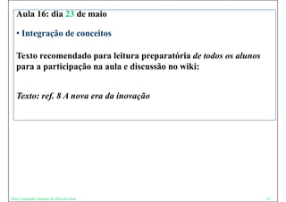 Aula 16: dia 23 de maio

  • Integração de conceitos

  Texto recomendado para leitura preparatória de todos os alunos
  para a participação na aula e discussão no wiki:


  Texto: ref. 8 A nova era da inovação




Prof. Leopoldo Antonio de Oliveira Neto                            27
 