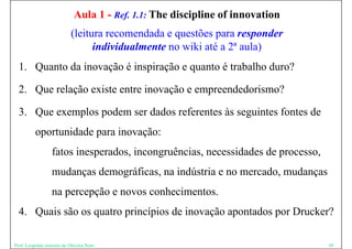 Aula 1 - Ref. 1.1: The discipline of innovation
                           (leitura recomendada e questões para responder
                                 individualmente no wiki até a 2ª aula)
  1. Quanto da inovação é inspiração e quanto é trabalho duro?

  2. Que relação existe entre inovação e empreendedorismo?

  3.
  3 Que exemplos podem ser dados referentes às seguintes fontes de
          oportunidade para inovação:
                  fatos inesperados, incongruências, necessidades de processo,
                  mudanças demográficas, na indústria e no mercado, mudanças
                  na percepção e novos conhecimentos
                                       conhecimentos.
  4. Quais são os quatro princípios de inovação apontados por Drucker?

Prof. Leopoldo Antonio de Oliveira Neto                                          30
 