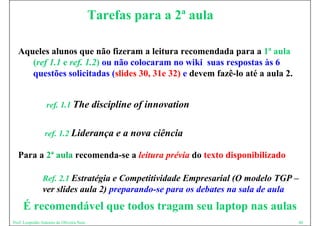 Tarefas para a 2ª aula

  Aqueles alunos que não fizeram a leitura recomendada para a 1ª aula
     (ref 1.1 e ref. 1.2) ou não colocaram no wiki suas respostas às 6
     questões solicitadas (slides 30, 31e 32) e devem fazê-lo até a aula 2.
                                                      fazê lo


                  ref. 1.1 The            discipline of innovation

                 ref. 1.2 Liderança e a nova ciência

  Para a 2ª aula recomenda-se a leitura prévia do texto disponibilizado

                Ref. 2 1 Estratégia e Competitividade Empresarial (O modelo TGP –
                R f 2.1 E      é i C        i i id d E        i l      d l
                ver slides aula 2) preparando-se para os debates na sala de aula
     É recomendável que todos tragam seu laptop nas aulas
Prof. Leopoldo Antonio de Oliveira Neto                                            40
 
