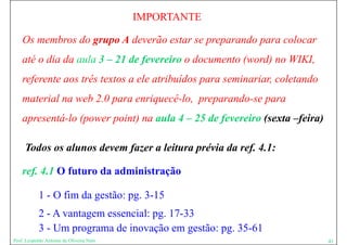 IMPORTANTE

    Os membros do grupo A deverão estar se preparando para colocar
    até o dia da aula 3 – 21 de fevereiro o documento (word) no WIKI,
    referente aos três textos a ele atribuídos para seminariar, coletando
    material na web 2.0 para enriquecê-lo, preparando-se para
    apresentá-lo (power point) na aula 4 – 25 de fevereiro (sexta –feira)

     Todos os alunos devem fazer a leitura prévia da ref. 4.1:

    ref. 4.1 O futuro da administração

            1 - O fim da gestão: pg. 3-15
            2 - A vantagem essencial: pg 17-33
                       g              pg.
            3 - Um programa de inovação em gestão: pg. 35-61
Prof. Leopoldo Antonio de Oliveira Neto                                     41
 