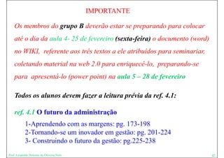 IMPORTANTE

    Os membros do grupo B deverão estar se preparando para colocar
    até o dia da aula 4- 25 de fevereiro (sexta-feira) o documento (word)
    no WIKI referente aos três textos a ele atribuídos para seminariar,
       WIKI,                                                seminariar
    coletando material na web 2.0 para enriquecê-lo, preparando-se
    para apresentá-lo (power point) na aula 5 – 28 de fevereiro

    Todos os alunos devem fazer a leitura prévia da ref. 4.1:

    ref. 4.1 O futuro da administração
            1-Aprendendo com as margens: pg. 173 198
            1A     d d                         173-198
            2-Tornando-se um inovador em gestão: pg. 201-224
            3-
            3 Construindo o futuro da gestão: pg.225-238
                                              pg 225 238
Prof. Leopoldo Antonio de Oliveira Neto                                     42
 