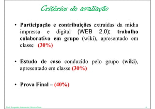 Critérios de avaliação
         • Participação e contribuições extraídas da mídia
           impressa e digital (WEB 2.0); trabalho
           colaborativo em grupo ( iki) apresentado em
                                   (wiki),          d
           classe (30%)

         • E t d d caso conduzido pelo grupo ( iki)
           Estudo de             d id  l     (wiki),
           apresentado em classe (30%)

         • Prova Final – (40%)


Prof. Leopoldo Antonio de Oliveira Neto                        6
 