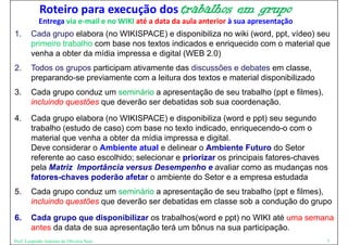 Roteiro para execução dos trabalhos                       em grupo
            Entrega via e‐mail e no WIKI até a data da aula anterior à sua apresentação
1.      Cada grupo elabora (no WIKISPACE) e disponibiliza no wiki (word, ppt, vídeo) seu
        primeiro trabalho com base nos textos indicados e enriquecido com o material que
        venha a obter da mídia impressa e digital (WEB 2 0)
                                                       2.0)
2.      Todos os grupos participam ativamente das discussões e debates em classe,
        p p
        preparando-se previamente com a leitura dos textos e material disponibilizado
                      p                                                  p
3.      Cada grupo conduz um seminário a apresentação de seu trabalho (ppt e filmes),
        incluindo questões que deverão ser debatidas sob sua coordenação.
4.      Cada grupo elabora (no WIKISPACE) e disponibiliza (word e ppt) seu segundo
        trabalho (estudo de caso) com base no texto indicado, enriquecendo-o com o
        material que venha a obter d mídia i
           t i l         h    bt da ídi impressa e di it l
                                                         digital.
        Deve considerar o Ambiente atual e delinear o Ambiente Futuro do Setor
        referente ao caso escolhido; selecionar e priorizar os principais fatores-chaves
        pela Matriz Importância versus Desempenho e avaliar como as mudanças nos
        fatores-chaves poderão afetar o ambiente do Setor e a empresa estudada
5.
5       Cada grupo conduz um seminário a apresentação de seu trabalho (ppt e filmes)
                                                                             filmes),
        incluindo questões que deverão ser debatidas em classe sob a condução do grupo
6.
6       Cada grupo que disponibilizar os trabalhos(word e ppt) no WIKI até uma semana
        antes da data de sua apresentação terá um bônus na sua participação.
Prof. Leopoldo Antonio de Oliveira Neto                                                   7
 