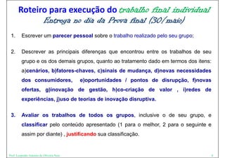 Roteiro para execução do trabalho final individual
             Entrega no dia da Prova final (30/
             E                 P           (30/maio)
                                                   )
 1.
 1       Escrever um parecer pessoal sobre o trabalho realizado pelo seu grupo;


 2.
 2       Descrever as principais diferenças que encontrou entre os trabalhos de seu
         grupo e os dos demais grupos, quanto ao tratamento dado em termos dos itens:
         a)cenários, b)fatores-chaves,
         a)cenários b)fatores chaves c)sinais de mudança d)novas necessidades
                                                 mudança,
         dos consumidores,                e)oportunidades / pontos de disrupção, f)novas
         ofertas, g)inovação d gestão, h)
          f t      )i     ã  de   tã   h)co-criação d valor , i) d
                                              i ã   de  l     i)redes d
                                                                      de
         experiências, j)uso de teorias de inovação disruptiva.


 3.      Avaliar os trabalhos de todos os grupos, inclusive o de seu grupo, e
         classificar pelo conteúdo apresentado (1 para o melhor, 2 para o seguinte e
          l   ifi      l     t úd         t d              lh                 i t
         assim por diante) , justificando sua classificação.


Prof. Leopoldo Antonio de Oliveira Neto                                                    8
 
