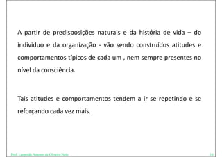 A partir de predisposições naturais e da história de vida – do
      p         p     p ç
    individuo e da organização ‐ vão sendo construídos atitudes e
    comportamentos típicos de cada um , nem sempre presentes no
    nível da consciência
             consciência.



    Tais atitudes e comportamentos tendem a ir se repetindo e se
    reforçando cada vez mais.




Prof. Leopoldo Antonio de Oliveira Neto                              16
 