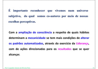 É importante reconhecer que vivemos num universo
     subjetivo, d qual somos co-autores por meio d nossas
       bj ti    do   l            t           i de
     escolhas perceptivas.
              p    p


      Com a ampliação de consciência a respeito de quais hábitos
      determinam a mecanicidade se tem mais condições de alterar
      os padrões automatizados, através do exercício da Liderança,
      com de ações direcionadas para os resultados que se quer
      alcançar.
       l



Prof. Leopoldo Antonio de Oliveira Neto                              18
 