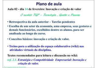 Plano de aula
      Aula 02 - dia 14 de fevereiro: Inovação e criação de valor
                             O modelo TGP – Tecnologia , Gestão e Pessoas
      • Retrospectiva da aula anterior – Tarefas pendentes
      • Escolha de um setor da economia, uma empresa, seus gestores e
        demais funcionários, escolhidos dentre os alunos, para ser
               funcionários                       alunos
        analisada ao longo do curso.
      • Conceitos básicos: inovação e criação de valor.

      • T i para a utilização do espaço colaborativo (wiki) nas
        Treino          ili ã d            l b   i ( iki)
        atividades virtuais da disciplina.
      Textos recomendados para leitura e discussão no wiki:
      ref. 2.1. Estratégia e Competitividade Empresarial: Inovação e
                criação de valor.
Prof. Leopoldo Antonio de Oliveira Neto                                     2
 
