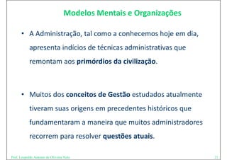 Modelos Mentais e Organizações

      • A Administração, tal como a conhecemos hoje em dia,
        A Administração, tal como a conhecemos hoje em dia, 
            apresenta indícios de técnicas administrativas que 
            remontam aos primórdios da civilização. 



      • Muitos dos conceitos de Gestão estudados atualmente 
            tiveram suas origens em precedentes históricos que 
            ti             i             d t hi tó i
            fundamentaram a maneira que muitos administradores 
            fundamentaram a maneira que muitos administradores
            recorrem para resolver questões atuais. 

Prof. Leopoldo Antonio de Oliveira Neto                            21
 