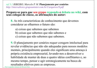 ref 3.1 RIBEIRO, Marcelo P. M. Planejamento por cenários
  http://intersaberes.grupouninter.com.br/1/arquivos/9.pdf
  http://intersaberes grupouninter com br/1/arquivos/9 pdf

  Prepare-se para que seu grupo responda e debata no wiki, com
  seus colegas de classe as afirmações do autor:
                  classe,

         8. As três características de conhecimento que devemos
         considerar ao olharmos o futuro são:
                a) coisas q sabemos que sabemos
                 )        que         q
                b) coisas que sabemos que não sabemos e
                c) coisas q não sabemos q sabemos.
                 )        que             que

         9. O planejamento por cenários requer coragem intelectual para
         revelar evidências que não são adequadas para nossos modelos
             l     idê i          ã ã d         d                  d l
         mentais, principalmente quando eles significam uma ameaça à
         própria existência empresarial, levando-nos a d
           ó i     i tê i             i l l   d        desenvolver a
                                                               l
         habilidade de manter de duas a quatro idéias conflitantes e, ao
         mesmo tempo pensar e agir estrategicamente na busca de
                 tempo,                                   b sca
         resultados efetivos para as empresas.
Prof. Leopoldo Antonio de Oliveira Neto                                    45
 