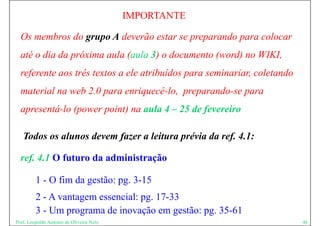 IMPORTANTE

  Os membros do grupo A deverão estar se preparando para colocar
  até o dia da próxima aula (aula 3) o documento (word) no WIKI,
  referente aos três textos a ele atribuídos para seminariar, coletando
  material na web 2.0 para enriquecê-lo, preparando-se para
  apresentá-lo (power point) na aula 4 – 25 de fevereiro

   Todos os alunos devem fazer a leitura prévia da ref. 4.1:

  ref. 4.1 O futuro da administração

         1 - O fim da gestão: pg. 3-15
         2 - A vantagem essencial: pg 17-33
                    g              pg.
         3 - Um programa de inovação em gestão: pg. 35-61
Prof. Leopoldo Antonio de Oliveira Neto                                   46
 