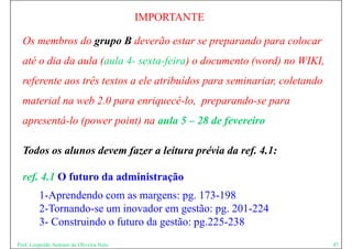 IMPORTANTE

  Os membros do grupo B deverão estar se preparando para colocar
  até o dia da aula (aula 4- sexta-feira) o documento (word) no WIKI,
  referente aos três textos a ele atribuídos para seminariar coletando
                                                  seminariar,
  material na web 2.0 para enriquecê-lo, preparando-se para
  apresentá-lo (power point) na aula 5 – 28 de fevereiro

  Todos os alunos devem fazer a leitura prévia da ref. 4.1:

  ref. 4.1 O futuro da administração
         1-Aprendendo com as margens: pg. 173 198
         1A     d d                         173-198
         2-Tornando-se um inovador em gestão: pg. 201-224
         3-
         3 Construindo o futuro da gestão: pg.225-238
                                           pg 225 238
Prof. Leopoldo Antonio de Oliveira Neto                                  47
 