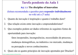 Tarefa pendente da Aula 1
                                          Ref. 1.1: The   discipline of innovation
         (leitura recomendada e questões para responder individualmente
                              no wiki até a 2ª aula)
  1. Quanto da inovação é inspiração e quanto é trabalho duro?
  1 Q t d i          ã i i ã               t t b lh d ?

  2.
  2 Que relação existe entre inovação e empreendedorismo?

  3. Que exemplos podem ser dados referentes às seguintes fontes de
          oportunidade para inovação:
                  fatos inesperados, incongruências, necessidades de processo,
                  mudanças demográficas, na indústria e no mercado, mudanças
                  na percepção e novos conhecimentos.
  4. Quais são os quatro princípios de inovação apontados por Drucker?
Prof. Leopoldo Antonio de Oliveira Neto                                              5
 