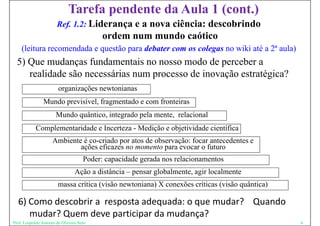 Tarefa pendente da Aula 1 (cont.)
                       Ref 1.2: Liderança e a
                       Ref. 1 2:                    nova ciência: descobrindo
                                           ordem num mundo caótico
    (leitura recomendada e questão para debater com os colegas no wiki até a 2 aula)
                                                                             2ª
  5) Que mudanças fundamentais no nosso modo de perceber a
     realidade são necessárias num processo de inovação estratégica?
                        organizações newtonianas
                Mundo
                M d previsível, fragmentado e com fronteiras
                        ií l f         t d        f t i
                       Mundo quântico, integrado pela mente, relacional
            Complementaridade e Incerteza - M di ã e objetividade científica
            C   l       id d I              Medição bj i id d i ífi
                     Ambiente é co-criado por atos de observação: focar antecedentes e
                             ações eficazes no momento para evocar o futuro
                              ç                          p
                                     Poder: capacidade gerada nos relacionamentos
                                 Ação a distância – pensar globalmente, agir localmente
                        massa crítica (visão newtoniana) X conexões críticas (visão quântica)

  6) Como descobrir a  resposta adequada: o que mudar?    Quando
  6) Como descobrir a resposta adequada: o que mudar? Quando
     mudar? Quem deve participar da mudança?
Prof. Leopoldo Antonio de Oliveira Neto                                                         6
 