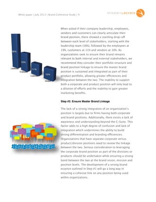 White paper | July 2013 | Brand Coherence Study | 9

When asked if their company leadership, employees,
vendors and customers can clearly articulate their
40.0%

brand position, there showed a startling drop-off
drop-o
between each level of stakeholders, starting with the
leadership team (38%), followed by the employees at
19%, customers at 11% and vendors at 10%. As

38%

organizations seek to ensure their brand remains
relevant to both internal and external stakeholders, we
19%

Leadership

recommend they consider their portfolio structure and
brand position linkage to ensure the master brand

11%

position is sustained and integrated as part of their

Employees
Customers

10%
Vendors

product portfolio, allowing greater efficiencies and
e
integration between the two. The inability to support
both a corporate and product position will only lead to
a dilution of efforts and the inability to gain greater
marketing beneﬁts.
Step #2: Ensure Master Brand Linkage
The lack of a strong integration of an organization’s
position is largely due to ﬁrms having both corporate
and brand positions. Additionally, there exists a lack of
awareness and understanding beyond the C-Suite. This
factor adds to a high degree of confusion and lack of
integration which undermines the ability to build
strong differentiation and branding efficiencies.
di
Organizations that have separate corporate versus
product/division positions need to review the linkage
between the two. Serious consideration to leveraging
the corporate brand position as part of the divisions or
products should be undertaken while ensuring a strong
bond between the two at the brand vision, mission and
position levels. The development of a strong brand
essence outlined in Step #1 will go a long way in
ensuring a cohesive link on any position being used
within organizations.

 