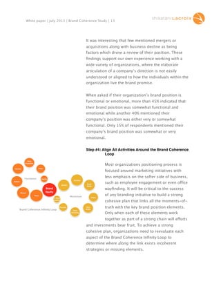 White paper | July 2013 | Brand Coherence Study | 13

It was interesting that few mentioned mergers or
acquisitions along with business decline as being
factors which drove a review of their position. These
ﬁndings support our own experience working with a
wide variety of organizations, where the elaborate
articulation of a company’s direction is not easily
understood or aligned to how the individuals within the
organization live the brand promise.
When asked if their organization’s brand position is
functional or emotional, more than 45% indicated that
their brand position was somewhat functional and
emotional while another 40% mentioned their
company’s position was either very or somewhat
functional. Only 15% of respondents mentioned their
company’s brand position was somewhat or very
emotional.
Step #4: Align All Activities Around the Brand Coherence
Loop
Most organizations positioning process is
focused around marketing initiatives with
less emphasis on the softer side of business,

Foundation

such as employee engagement or even office
wayﬁnding. It will be critical to the success
Momentum

of any branding initiative to build a strong
cohesive plan that links all the moments-of-

Brand Coherence Inﬁnity Loop

truth with the key brand position elements.
Only when each of these elements work
together as part of a strong chain will efforts
and investments bear fruit. To achieve a strong
cohesive plan, organizations need to reevaluate each
aspect of the Brand Coherence Inﬁnity Loop to
determine where along the link exists incoherent
strategies or missing elements.

 