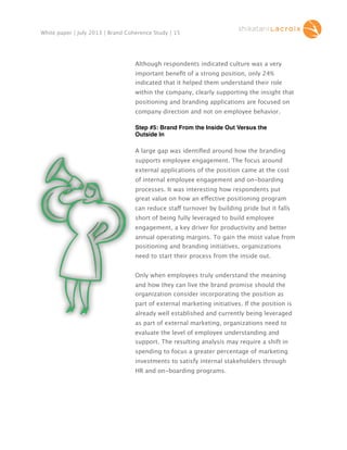 White paper | July 2013 | Brand Coherence Study | 15

Although respondents indicated culture was a very
important beneﬁt of a strong position, only 24%
indicated that it helped them understand their role
within the company, clearly supporting the insight that
positioning and branding applications are focused on
company direction and not on employee behavior.
Step #5: Brand From the Inside Out Versus the
Outside In
A large gap was identiﬁed around how the branding
supports employee engagement. The focus around
external applications of the position came at the cost
of internal employee engagement and on-boarding
processes. It was interesting how respondents put
great value on how an effective positioning program
can reduce staff turnover by building pride but it falls
short of being fully leveraged to build employee
engagement, a key driver for productivity and better
annual operating margins. To gain the most value from
positioning and branding initiatives, organizations
need to start their process from the inside out.
Only when employees truly understand the meaning
and how they can live the brand promise should the
organization consider incorporating the position as
part of external marketing initiatives. If the position is
already well established and currently being leveraged
as part of external marketing, organizations need to
evaluate the level of employee understanding and
support. The resulting analysis may require a shift in
spending to focus a greater percentage of marketing
investments to satisfy internal stakeholders through
HR and on-boarding programs.

 