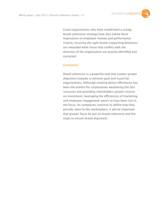 White paper | July 2013 | Brand Coherence Study | 17

Great organizations who have established a strong
brand coherence strategy have also linked these
imperatives to employee reviews and performance
criteria, ensuring the right brand-supporting behaviors
are rewarded while those that conﬂict with the
direction of the organization are quickly identiﬁed and
corrected.
Conclusion
Brand coherence is a powerful tool that creates greater
alignment towards a common goal and vision for
organizations. Although creating better efficiencies has
been the mantra for corporations weathering the last
recession and providing shareholders greater returns
on investment, leveraging the efficiencies of marketing
and employee engagement seems to have been lost in
the focus. As companies continue to deﬁne how they
provide value to the marketplace, it will be important
that greater focus be put on brand coherence and the
steps to ensure brand alignment.

 