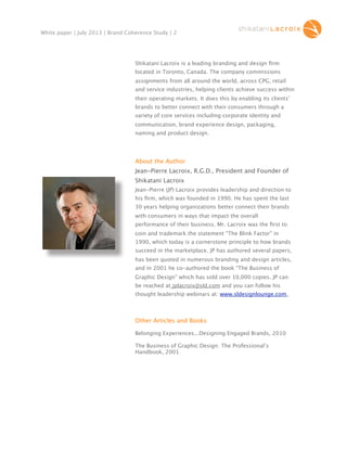 White paper | July 2013 | Brand Coherence Study | 2

Shikatani Lacroix is a leading branding and design ﬁrm
located in Toronto, Canada. The company commissions
assignments from all around the world, across CPG, retail
and service industries, helping clients achieve success within
their operating markets. It does this by enabling its clients’
brands to better connect with their consumers through a
variety of core services including corporate identity and
communication, brand experience design, packaging,
naming and product design.

About the Author
Jean-Pierre Lacroix, R.G.D., President and Founder of
Shikatani Lacroix
Jean-Pierre (JP) Lacroix provides leadership and direction to
his ﬁrm, which was founded in 1990. He has spent the last
30 years helping organizations better connect their brands
with consumers in ways that impact the overall
performance of their business. Mr. Lacroix was the ﬁrst to
coin and trademark the statement “The Blink Factor” in
1990, which today is a cornerstone principle to how brands
succeed in the marketplace. JP has authored several papers,
has been quoted in numerous branding and design articles,
and in 2001 he co-authored the book “The Business of
Graphic Design” which has sold over 10,000 copies. JP can
be reached at jplacroix@sld.com and you can follow his
thought leadership webinars at: www.sldesignlounge.com.

Other Articles and Books
Belonging Experiences...Designing Engaged Brands, 2010
The Business of Graphic Design: The Professional’s
Handbook, 2001

 