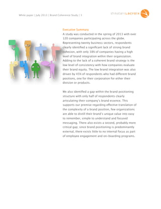 White paper | July 2013 | Brand Coherence Study | 3

Executive Summary
A study was conducted in the spring of 2013 with over
120 companies participating across the globe.
Representing twenty business sectors, respondents
clearly identiﬁed a signiﬁcant lack of strong brand
cohesion, with only 38% of companies having a high
level of brand integration within their organization.
Adding to the lack of a coherent brand strategy is the
low level of consistency with how companies evaluate
their brand equity. The low brand integration was also
driven by 45% of respondents who had different brand
di
positions, one for their corporation for either their
division or products.
We also identiﬁed a gap within the brand positioning
structure with only half of respondents clearly
articulating their company’s brand essence. This
supports our premise regarding effective translation of
the complexity of a brand position, few organizations
are able to distill their brand’s unique value into easy
to remember, simple to understand and focused
messaging. There also exists a second, probably more
critical gap; since brand positioning is predominantly
external, there exists little to no internal focus as part
of employee engagement and on-boarding programs.

 