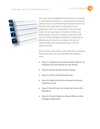 White paper | July 2013 | Brand Coherence Study | 4

The study also highlighted how the process of creating
or reﬁning brand positions is mainly part of a business
review process or established planning cycle driven by
the CEO, who leads both the development and
integration within the organization. The perceived
impact of an organization’s branding initiative are
brand loyalty, execution excellence and lower staff
sta
turnover while the biggest challenge to launching an
effective brand coherence strategy is the lack of
understanding and commitment levels from the
leadership team.
Based on this study and our own experience managing
brand coherence, we have identiﬁed the following
steps:
•

Step #1: Establish Consistent Industry Metrics to
Evaluate the Contribution of Your Brand

•

Step #2: Ensure Master Brand Linkage

•

Step #3: Fill the Brand Essence Gap

•

Step #4: Align All Activities Around the Brand
Coherence Loop

•

Step #5: Brand From the Inside Out Versus the
Outside In

•

Step #6: Clearly Align your Brand Pillars to Key
Strategic Imperatives

 
