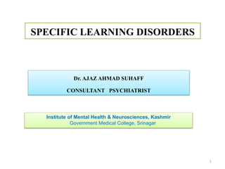 SPECIFIC LEARNING DISORDERS
Institute of Mental Health & Neurosciences, Kashmir
Government Medical College, Srinagar
1
Dr. AJAZ AHMAD SUHAFF
CONSULTANT PSYCHIATRIST
 