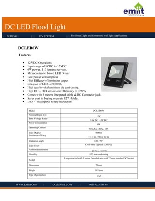 For Street Light and Compound wall light Applications
DC LED Flood Light
SLDC6W | 12V SYSTEM | For Street Light and Compound wall light Applications
DC LED Flood Light
 
 
 
 
 
WWW.EMIIT.COM | CC@EMIIT.COM | 0091 9025 888 881
 
DCLED6W 
Features:
• 12 VDC Operations
• Input range of 9VDC to 15VDC
• 6W power. 110 lumens per watt.
• Microcontroller based LED Driver
• Low power consumption
• High Efficacy of luminous output
• Lifespan of LED is 50,000h.
• High quality of aluminium die cast casing.
• High DC – DC Conversion Efficiency of >92%
• Comes with 5 meters integrated cable & DC Connector jack.
• Saves cost in buying separate E27 Holder.
• IP65 - Waterproof to use in outdoor 
 
Model DCLED6W
Nominal Input Volt
12V
Input Voltage Range
9.0V DC ‐15V DC
Power Consumption
6W
Operating Current
500mA@12.0V±10%
Light Output >600lm
Luminous efficacy
> 110 lm / W(@ 12 V)
Irradiation angle 120‐170°
Light Color Cool white (typical: 5,600 K)
Ambient temperature
–20 °C to +60 °C
Humidity 85% not condensing
Socket
Lamp attached with 5 meter Extended wire with 2.5mm standard DC Socket
Dimension 78mm
Weight 105 mm
Type of protection
IP65
 
 