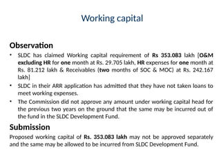 Working capital
Observation
• SLDC has claimed Working capital requirement of Rs 353.083 lakh [O&M
excluding HR for one month at Rs. 29.705 lakh, HR expenses for one month at
Rs. 81.212 lakh & Receivables (two months of SOC & MOC) at Rs. 242.167
lakh]
• SLDC in their ARR application has admitted that they have not taken loans to
meet working expenses.
• The Commission did not approve any amount under working capital head for
the previous two years on the ground that the same may be incurred out of
the fund in the SLDC Development Fund.
Submission
Proposed working capital of Rs. 353.083 lakh may not be approved separately
and the same may be allowed to be incurred from SLDC Development Fund.
 