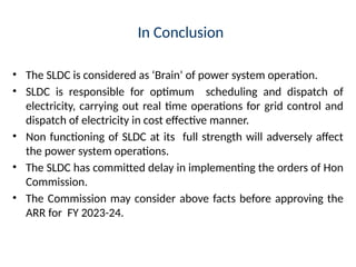 In Conclusion
• The SLDC is considered as ‘Brain’ of power system operation.
• SLDC is responsible for optimum scheduling and dispatch of
electricity, carrying out real time operations for grid control and
dispatch of electricity in cost effective manner.
• Non functioning of SLDC at its full strength will adversely affect
the power system operations.
• The SLDC has committed delay in implementing the orders of Hon
Commission.
• The Commission may consider above facts before approving the
ARR for FY 2023-24.
 