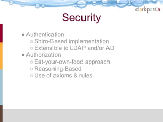 Security
● Authentication
   ○ Shiro-Based implementation
   ○ Extensible to LDAP and/or AD
● Authorization
   ○ Eat-your-own-food approach
   ○ Reasoning-Based
   ○ Use of axioms & rules
 