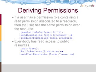 Deriving Permissions
● If a user has a permission role containing a
  read permission associated to a resource,
  then the user has the same permission over
  the resource
     :permissionRole(?user,?role),
     :readPermission(?role,?resource) ->
     :readUserPermission(?user,?resource)
● Everybody has read access to public
  resources
     :User(?user),
     :PublicResource(?resource) ->
     :readUserPermission(?user,?resource)
 