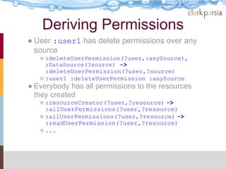 Deriving Permissions
● User :user1 has delete permissions over any
  source
   ○ :deleteUserPermission(?user,:anySource),
     :DataSource(?source) ->
     :deleteUserPermission(?user,?source)
   ○ :user1 :deleteUserPermission :anySource
● Everybody has all permissions to the resources
  they created
   ○ :resourceCreator(?user,?resource) ->
     :allUserPermissions(?user,?resource)
   ○ :allUserPermissions(?user,?resource) ->
     :readUserPermission(?user,?resource)
   ○ ...
 