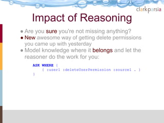 Impact of Reasoning
● Are you sure you're not missing anything?
● New awesome way of getting delete permissions
  you came up with yesterday
● Model knowledge where it belongs and let the
  reasoner do the work for you:
    ASK WHERE {
        { :user1 :deleteUserPermission :source1 . }
    }
 