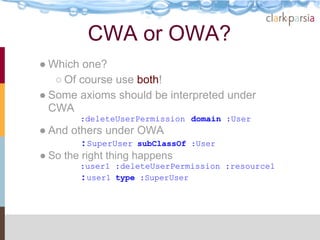 CWA or OWA?
● Which one?
   ○ Of course use both!
● Some axioms should be interpreted under
  CWA
        :deleteUserPermission domain :User
● And others under OWA
        :SuperUser subClassOf   :User
● So the right thing happens
        :user1 :deleteUserPermission :resource1
        :user1 type :SuperUser
 