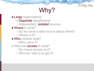 Why?
● Large organizations
   ○ Disparate departments
   ○ Independent, isolated sources
● Where is what?
   ○ Do we have a data source about clients?
   ○ Where is it?
● Who created what?
   ○ Who owns it?
● Who has access to what?
   ○ Do I have access to it?
   ○ Who do I talk to to get it?
 