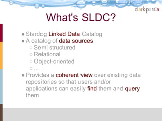 What's SLDC?
● Stardog Linked Data Catalog
● A catalog of data sources
    ○ Semi structured
    ○ Relational
    ○ Object-oriented
    ○ ...
● Provides a coherent view over existing data
  repositories so that users and/or
  applications can easily find them and query
  them
 