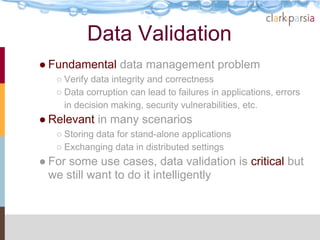 Data Validation
● Fundamental data management problem
   ○ Verify data integrity and correctness
   ○ Data corruption can lead to failures in applications, errors
     in decision making, security vulnerabilities, etc.
● Relevant in many scenarios
   ○ Storing data for stand-alone applications
   ○ Exchanging data in distributed settings
● For some use cases, data validation is critical but
  we still want to do it intelligently
 