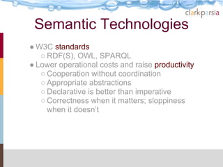 Semantic Technologies
● W3C standards
   ○ RDF(S), OWL, SPARQL
● Lower operational costs and raise productivity
   ○ Cooperation without coordination
   ○ Appropriate abstractions
   ○ Declarative is better than imperative
   ○ Correctness when it matters; sloppiness
     when it doesn’t
 