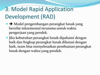 3. Model Rapid Application
Development (RAD)
  Model pengembangan perangkat lunak yang
bersifat inkremental terutama untuk waktu
pengerjaan yang pendek.
 Jika kebutuhan perangkat lunak dipahami dengan
baik dan lingkup perangkat lunak dibatasi dengan
baik, team bisa menyelesaikan pembuatan perangkat
lunak dengan waktu yang pendek.
 