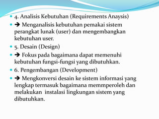  4. Analisis Kebutuhan (Requirements Anaysis)
  Menganalisis kebutuhan pemakai sistem
perangkat lunak (user) dan mengembangkan
kebutuhan user.
 5. Desain (Design)
  Fokus pada bagaimana dapat memenuhi
kebutuhan fungsi-fungsi yang dibutuhkan.
 6. Pengembangan (Development)
  Mengkonversi desain ke sistem informasi yang
lengkap termasuk bagaimana memmperoleh dan
melakukan instalasi lingkungan sistem yang
dibutuhkan.
 