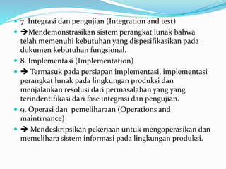  7. Integrasi dan pengujian (Integration and test)
 Mendemonstrasikan sistem perangkat lunak bahwa
telah memenuhi kebutuhan yang dispesifikasikan pada
dokumen kebutuhan fungsional.
 8. Implementasi (Implementation)
  Termasuk pada persiapan implementasi, implementasi
perangkat lunak pada lingkungan produksi dan
menjalankan resolusi dari permasalahan yang yang
terindentifikasi dari fase integrasi dan pengujian.
 9. Operasi dan pemeliharaan (Operations and
maintrnance)
  Mendeskripsikan pekerjaan untuk mengoperasikan dan
memelihara sistem informasi pada lingkungan produksi.
 